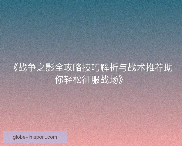 《战争之影全攻略技巧解析与战术推荐助你轻松征服战场》