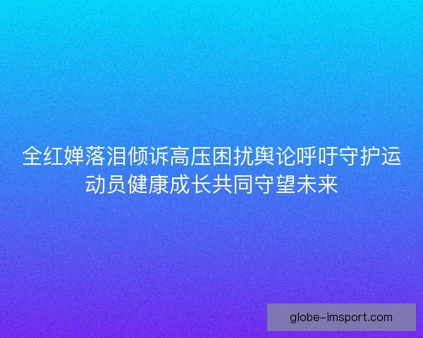 全红婵落泪倾诉高压困扰舆论呼吁守护运动员健康成长共同守望未来