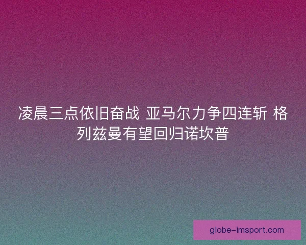 凌晨三点依旧奋战 亚马尔力争四连斩 格列兹曼有望回归诺坎普