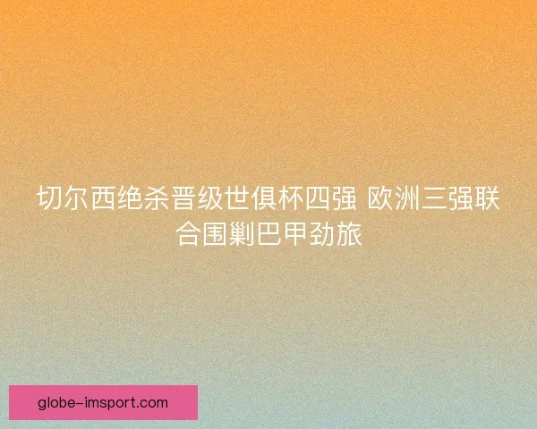切尔西绝杀晋级世俱杯四强 欧洲三强联合围剿巴甲劲旅