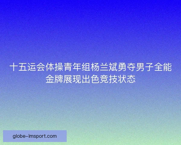 十五运会体操青年组杨兰斌勇夺男子全能金牌展现出色竞技状态